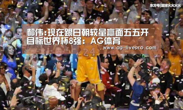 郝伟:现在跟日朝较量赢面五五开 目标世界杯8强:AG体育(图3) AG篮球