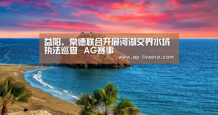 益阳、常德联合开展河湖交界水域执法巡查-AG赛事
