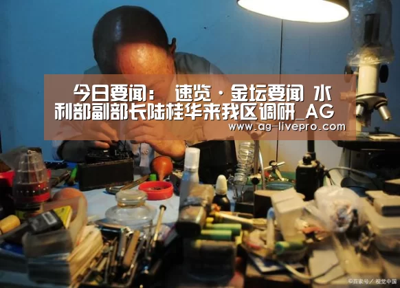 今日要闻: 速览·金坛要闻 水利部副部长陆桂华来我区调研_AG体育(图3) AG体育